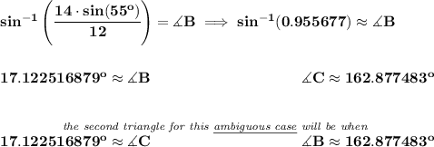 \bf sin^{-1}\left( \cfrac{14\cdot sin(55^o)}{12} \right)=\measuredangle B\implies sin^{-1}(0.955677)\approx \measuredangle B\\\\\\17.122516879^o\approx \measuredangle B\qquad \qquad \qquad \qquad \qquad \measuredangle C\approx 162.877483^o\\\\\\\stackrel{\textit{the second triangle for this \underline{ambiguous case} will be when }}{17.122516879^o\approx \measuredangle C\qquad \qquad \qquad \qquad \qquad \measuredangle B\approx 162.877483^o}