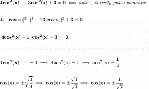 \bf 4cos^4(x)-13cos^2(x)+3=0\impliedby \textit{notice, is really just a quadratic}&#10;\\\\\\&#10;4[~~[cos(x)]^2~~]^2-13[cos(x)]^2+3=0&#10;\\\\\\\&#10;[4cos^2(x)-1][cos^2(x)-3]=0\\\\&#10;-------------------------------\\\\&#10;4cos^2(x)-1=0\implies 4cos^2(x)=1\implies cos^2(x)=\cfrac{1}{4}&#10;\\\\\\&#10;cos(x)=\pm\sqrt{\cfrac{1}{4}}\implies cos(x)=\pm\cfrac{\sqrt{1}}{\sqrt{4}}\implies cos(x)=\pm\cfrac{1}{\sqrt{2}}