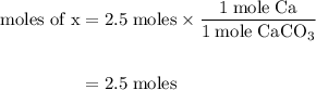 \begin{aligned} \text{moles of x} &= 2.5 \;\rm moles \times \dfrac{ 1\;\rm  mole \;\rm Ca}{ 1\;\rm  mole \;\rm CaCO_{3}}\\\\&= 2.5\;\rm moles\end{aligned}