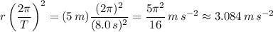 \displaystyle r\left(\frac{2\pi}{T}\right)^{2}=(5\, m)\frac{(2\pi)^{2}}{(8.0\, s)^{2}}=\frac{5\pi^{2}}{16}\,m\,s^{-2}\approx 3.084\,m\,s^{-2}