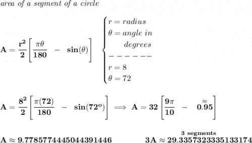 \bf \textit{area of a segment of a circle}\\\\&#10;A=\cfrac{r^2}{2}\left[ \cfrac{\pi \theta }{180}~~-~~sin(\theta ) \right]~~&#10;\begin{cases}&#10;r=radius\\&#10;\theta =angle~in\\&#10;\qquad degrees\\&#10;------\\&#10;r=8\\&#10;\theta =72&#10;\end{cases}&#10;\\\\\\&#10;A= \cfrac{8^2}{2}\left[ \cfrac{\pi(72)  }{180}~~-~~sin(72^o ) \right]\implies A=32\left[ \cfrac{9\pi }{10}~~-~~ \stackrel{\approx}{0.95}\right]&#10;\\\\\\&#10;A\approx 9.7785774445044391446\qquad \qquad \stackrel{3~segments}{3A\approx 29.3357323335133174}