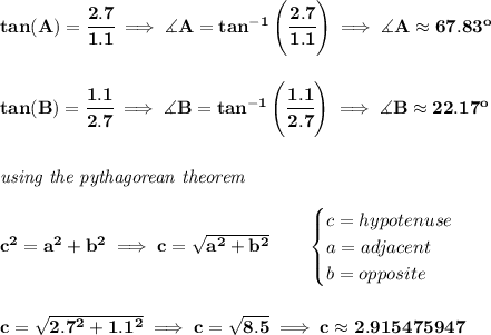 \bf tan(A)=\cfrac{2.7}{1.1}\implies \measuredangle A=tan^{-1}\left( \cfrac{2.7}{1.1} \right)\implies \measuredangle A\approx 67.83^o \\\\\\ tan(B)=\cfrac{1.1}{2.7}\implies \measuredangle B=tan^{-1}\left( \cfrac{1.1}{2.7} \right)\implies \measuredangle B\approx 22.17^o \\\\\\ \textit{using the pythagorean theorem} \\\\ c^2=a^2+b^2\implies c=\sqrt{a^2+b^2} \qquad  \begin{cases} c=hypotenuse\\ a=adjacent\\ b=opposite\\ \end{cases} \\\\\\ c=\sqrt{2.7^2+1.1^2}\implies c=\sqrt{8.5}\implies c\approx 2.915475947