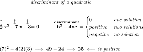 \bf \qquad \qquad \qquad \textit{discriminant of a quadratic}&#10;\\\\\\&#10;\stackrel{\stackrel{a}{\downarrow }}{2}x^2\stackrel{\stackrel{b}{\downarrow }}{+7}x\stackrel{\stackrel{c}{\downarrow }}{+3}=0 ~~~~~~~~&#10;\stackrel{discriminant}{b^2-4ac}=&#10;\begin{cases}&#10;0&\textit{one solution}\\&#10;positive&\textit{two solutions}\\&#10;negative&\textit{no solution}&#10;\end{cases}&#10;\\\\\\&#10;(7)^2-4(2)(3)\implies 49-24\implies 25\impliedby \textit{is positive}