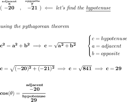 \bf (\stackrel{\stackrel{adjacent}{x}}{-20}~,~\stackrel{\stackrel{opposite}{y}}{-21})\impliedby \textit{let's find the \underline{hypotenuse}}&#10;\\\\\\&#10;\textit{using the pythagorean theorem}&#10;\\\\&#10;c^2=a^2+b^2\implies c=\sqrt{a^2+b^2}&#10;\qquad &#10;\begin{cases}&#10;c=hypotenuse\\&#10;a=adjacent\\&#10;b=opposite\\&#10;\end{cases}&#10;\\\\\\&#10;c=\sqrt{(-20)^2+(-21)^2}\implies c=\sqrt{841}\implies c=29&#10;\\\\\\&#10;cos(\theta )=\cfrac{\stackrel{adjacent}{-20}}{\stackrel{hypotenuse}{29}}