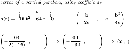 \bf \textit{vertex of a vertical parabola, using coefficients}&#10;\\\\&#10;h(t)=\stackrel{\stackrel{a}{\downarrow }}{-16}t^2\stackrel{\stackrel{b}{\downarrow }}{+64}t\stackrel{\stackrel{c}{\downarrow }}{+0}&#10;\qquad \qquad &#10;\left(-\cfrac{ b}{2 a}~~~~ ,~~~~  c-\cfrac{ b^2}{4 a}\right)&#10;\\\\\\&#10;\left(-\cfrac{64}{2(-16)}~~,~~\qquad   \right)\implies \left(-\cfrac{64}{-32}~~,~~\qquad   \right)\implies (2~,~)