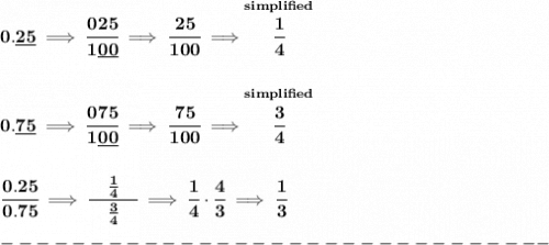 \bf 0.\underline{25}\implies \cfrac{025}{1\underline{00}}\implies \cfrac{25}{100}\implies \stackrel{simplified}{\cfrac{1}{4}}&#10;\\\\\\&#10;0.\underline{75}\implies \cfrac{075}{1\underline{00}}\implies \cfrac{75}{100}\implies \stackrel{simplified}{\cfrac{3}{4}}&#10;\\\\\\&#10;\cfrac{0.25}{0.75}\implies \cfrac{\quad \frac{1}{4}\quad }{\frac{3}{4}}\implies \cfrac{1}{4}\cdot \cfrac{4}{3}\implies \cfrac{1}{3}\\\\&#10;-------------------------------