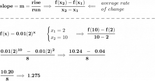 \bf slope = m = \cfrac{rise}{run} \implies &#10;\cfrac{ f(x_2) - f(x_1)}{ x_2 - x_1}\impliedby &#10;\begin{array}{llll}&#10;average~rate\\&#10;of~change&#10;\end{array}\\\\&#10;-------------------------------\\\\&#10;f(x)=0.01(2)^x   \qquad &#10;\begin{cases}&#10;x_1=2\\&#10;x_2=10&#10;\end{cases}\implies \cfrac{f(10)-f(2)}{10-2}&#10;\\\\\\&#10;\cfrac{0.01(2)^{10}~~-~~0.01(2)^2}{8}\implies \cfrac{10.24~~-~~0.04}{8}\\\\\\ \cfrac{10.20}{8}\implies 1.275