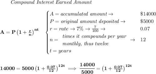 \bf \qquad \textit{Compound Interest Earned Amount}&#10;\\\\&#10;A=P\left(1+\frac{r}{n}\right)^{nt}&#10;\quad &#10;\begin{cases}&#10;A=\textit{accumulated amount}\to &\$14000\\&#10;P=\textit{original amount deposited}\to &\$5000\\&#10;r=rate\to 7\%\to \frac{7}{100}\to &0.07\\&#10;n=&#10;\begin{array}{llll}&#10;\textit{times it compounds per year}\\&#10;\textit{monthly, thus twelve}&#10;\end{array}\to &12\\&#10;t=years&#10;\end{cases}&#10;\\\\\\&#10;14000=5000\left(1+\frac{0.07}{12}\right)^{12t}\implies \cfrac{14000}{5000}=\left(1+\frac{0.07}{12}\right)^{12t}&#10;\\\\\\&#10;