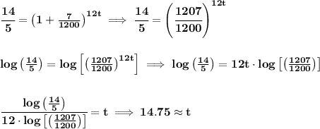 \bf \cfrac{14}{5}=\left( 1+\frac{7}{1200} \right)^{12t}\implies \cfrac{14}{5}=\left(\cfrac{1207}{1200} \right)^{12t}&#10;\\\\\\&#10;log\left(\frac{14}{5}  \right)=log\left[ \left(\frac{1207}{1200} \right)^{12t} \right]\implies log\left(\frac{14}{5}  \right)=12t\cdot  log\left[ \left(\frac{1207}{1200} \right) \right]&#10;\\\\\\&#10;\cfrac{log\left(\frac{14}{5}  \right)}{12\cdot log\left[ \left(\frac{1207}{1200} \right) \right]}=t\implies 14.75\approx t