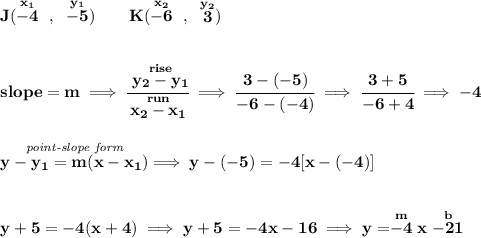 \bf J(\stackrel{x_1}{-4}~,~\stackrel{y_1}{-5})\qquad &#10;K(\stackrel{x_2}{-6}~,~\stackrel{y_2}{3})&#10;\\\\\\&#10;% slope  = m&#10;slope =  m\implies &#10;\cfrac{\stackrel{rise}{ y_2- y_1}}{\stackrel{run}{ x_2- x_1}}\implies \cfrac{3-(-5)}{-6-(-4)}\implies \cfrac{3+5}{-6+4}\implies -4&#10;\\\\\\&#10;% point-slope intercept&#10;\stackrel{\textit{point-slope form}}{y- y_1= m(x- x_1)}\implies y-(-5)=-4[x-(-4)]&#10;\\\\\\&#10;y+5=-4(x+4)\implies y+5=-4x-16\implies y=\stackrel{m}{-4}x\stackrel{b}{-21}