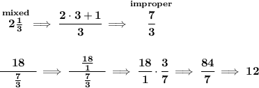 \bf \stackrel{mixed}{2\frac{1}{3}}\implies \cfrac{2\cdot 3+1}{3}\implies \stackrel{improper}{\cfrac{7}{3}}&#10;\\\\\\&#10;\cfrac{\quad 18\quad }{\frac{7}{3}}\implies \cfrac{\quad \frac{18}{1}\quad }{\frac{7}{3}}\implies \cfrac{18}{1}\cdot \cfrac{3}{7}\implies \cfrac{84}{7}\implies 12