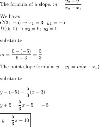 \text{The formula of a slope:}\ m=\dfrac{y_2-y_1}{x_2-x_1}\\\\\text{We have:}\\C(3;\ -5)\to x_1=3;\ y_1=-5\\D(6;\ 0)\to x_2=6;\ y_2=0\\\\\text{substitute}\\\\m=\dfrac{0-(-5)}{6-3}=\dfrac{5}{3}\\\\\text{The point-slope formula:}\ y-y_1=m(x-x_1)\\\\\text{substitute}\\\\y-(-5)=\dfrac{5}{3}(x-3)\\\\y+5=\dfrac{5}{3}x-5\ \ \ |-5\\\\\boxed{y=\dfrac{5}{3}x-10}