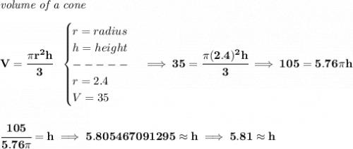\bf \textit{volume of a cone}\\\\&#10;V=\cfrac{\pi r^2 h}{3}~~&#10;\begin{cases}&#10;r=radius\\&#10;h=height\\&#10;-----\\&#10;r=2.4\\&#10;V=35&#10;\end{cases}\implies 35=\cfrac{\pi (2.4)^2 h}{3}\implies 105=5.76\pi h&#10;\\\\\\&#10;\cfrac{105}{5.76\pi }=h\implies 5.805467091295 \approx h\implies 5.81 \approx h