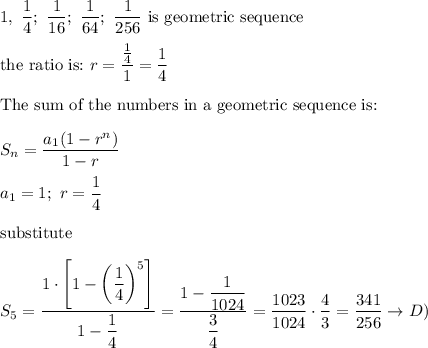 1,\ \dfrac{1}{4};\ \dfrac{1}{16};\ \dfrac{1}{64};\ \dfrac{1}{256}\ \text{is geometric sequence}\\\\\text{the ratio is:}\ r=\dfrac{\frac{1}{4}}{1}=\dfrac{1}{4}\\\\\text{The sum of the numbers in a geometric sequence is:}\\\\S_n=\dfrac{a_1(1-r^n)}{1-r}\\\\a_1=1;\ r=\dfrac{1}{4}\\\\\text{substitute}\\\\S_5=\dfrac{1\cdot\left[1-\left(\dfrac{1}{4}\right)^5\right]}{1-\dfrac{1}{4}}=\dfrac{1-\dfrac{1}{1024}}{\dfrac{3}{4}}=\dfrac{1023}{1024}\cdot\dfrac{4}{3}=\dfrac{341}{256}\to D)