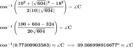 \bf cos^{-1}\left(\cfrac{10^2+(\sqrt{604})^2-18^2}{2(10)(\sqrt{604})}  \right)=\measuredangle C&#10;\\\\\\&#10;cos^{-1}\left(\cfrac{100+604-324}{20\sqrt{604}}  \right)=\measuredangle C \\\\\\&#10;cos^{-1}(0.77309903583)\approx \measuredangle C\implies 39.366998916677^o\approx \measuredangle C