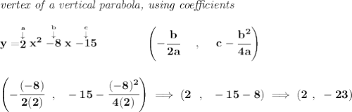 \bf \textit{vertex of a vertical parabola, using coefficients}&#10;\\\\&#10;y=\stackrel{\stackrel{a}{\downarrow }}{2}x^2\stackrel{\stackrel{b}{\downarrow }}{-8}x\stackrel{\stackrel{c}{\downarrow }}{-15}&#10;\qquad \qquad &#10;\left(-\cfrac{ b}{2 a}~~~~ ,~~~~  c-\cfrac{ b^2}{4 a}\right)&#10;\\\\\\&#10;\left(-\cfrac{(-8)}{2(2)}~~,~~-15-\cfrac{(-8)^2}{4(2)}  \right)\implies &#10;\left(2~~,~~-15-8  \right)\implies (2~,~-23)