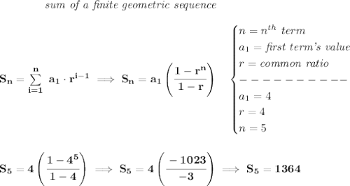 \bf \qquad \qquad \textit{sum of a finite geometric sequence}&#10;\\\\&#10;S_n=\sum\limits_{i=1}^{n}\ a_1\cdot r^{i-1}\implies S_n=a_1\left( \cfrac{1-r^n}{1-r} \right)\quad &#10;\begin{cases}&#10;n=n^{th}\ term\\&#10;a_1=\textit{first term's value}\\&#10;r=\textit{common ratio}\\&#10;----------\\&#10;a_1=4\\&#10;r=4\\&#10;n=5&#10;\end{cases}&#10;\\\\\\&#10;S_5=4\left( \cfrac{1-4^5}{1-4} \right)\implies S_5=4\left( \cfrac{-1023}{-3} \right)\implies S_5=1364