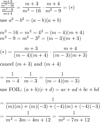 \dfrac{\frac{m+3}{m^2-16}}{\frac{m^2-9}{m+4}}=\dfrac{m+3}{m^2-16}\cdot\dfrac{m+4}{m^2-9}=(*)\\\\\text{use}\ a^2-b^2=(a-b)(a+b)\\\\m^2-16=m^2=4^2=(m-4)(m+4)\\m^2-9=m^2-3^2=(m-3)(m+3)\\\\(*)=\dfrac{m+3}{(m-4)(m+4)}\cdot\dfrac{m+4}{(m-3)(m+3)}\\\\\text{cancel}\ (m+3)\ \text{and}\ (m+4)\\\\=\dfrac{1}{m-4}\cdot\dfrac{1}{m-3}=\dfrac{1}{(m-4)(m-3)}\\\\\text{use\ FOIL:}\ (a+b)(c+d)=ac+ad+bc+bd\\\\=\dfrac{1}{(m)(m)+(m)(-3)+(-4)(m)+(-4)(-3)}\\\\=\dfrac{1}{m^2-3m-4m+12}=\dfrac{1}{m^2-7m+12}