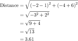 \begin{aligned}{\text{Distance}}&= \sqrt {{{\left( { - 2 - 1}\right)}^2} + {{\left( { - 4 + 6}\right)}^2}}\\&= \sqrt{ - {3^2} + {2^2}}\\&= \sqrt {9 + 4}\\&= \sqrt {13}\\&= 3.61\\\end{aligned}