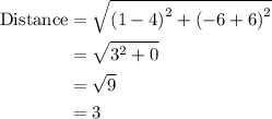 \begin{aligned}{\text{Distance}}&= \sqrt {{{\left({1 - 4} \right)}^2} + {{\left( { - 6 + 6}\right)}^2}}  \\&=\sqrt {{3^2} + 0}\\&= \sqrt9\\&= 3\\\end{aligned}