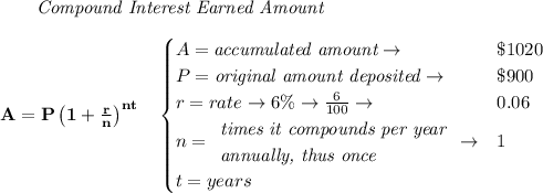 \bf \qquad \textit{Compound Interest Earned Amount}&#10;\\\\&#10;A=P\left(1+\frac{r}{n}\right)^{nt}&#10;\quad &#10;\begin{cases}&#10;A=\textit{accumulated amount}\to &\$1020\\&#10;P=\textit{original amount deposited}\to &\$900\\&#10;r=rate\to 6\%\to \frac{6}{100}\to &0.06\\&#10;n=&#10;\begin{array}{llll}&#10;\textit{times it compounds per year}\\&#10;\textit{annually, thus once}&#10;\end{array}\to &1\\&#10;t=years&#10;\end{cases}