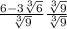\frac{6-3 \sqrt[3]{6} }{ \sqrt[3]{9} } \frac{\sqrt[3]{9}}{\sqrt[3]{9}}