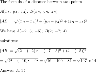 \text{The formula of a distance between two points}\\\\A(x_A;\ y_A;\ z_A);\ B(x_B;\ y_B;\ z_B)\\\\|AB|=\sqrt{(x_B-x_A)^2+(y_B-y_A)^2+(z_B-z_A)^2}\\\\\text{We have}\ A(-2;\ 3;\ -5);\ B(2;\ -7;\ 4)\\\\\text{substitute}\\\\|AB|=\sqrt{(2-(-2))^2+(-7-3)^2+(4-(-5))^2}\\\\=\sqrt{4^2+(-10)^2+9^2}=\sqrt{16+100+81}=\sqrt{197}\approx14\\\\\text{}\ A.\ 14