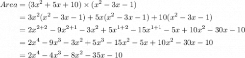 \begin{aligned} Area &= (3x^2 + 5x + 10) \times (x^2 - 3x - 1)\\&= 3x^2 (x^2 - 3x - 1) + 5x (x^2 - 3x - 1) + 10 (x^2 - 3x - 1)\\&= 2x^{2 + 2} - 9x^{2 + 1} - 3x^2 + 5x^{1 + 2} - 15x^{1 + 1} - 5x + 10x^2 - 30x - 10\\&= 2x^4 - 9x^3 - 3x^2 + 5x^3 - 15x^2 - 5x + 10x^2 - 30x - 10\\&= 2x^4 - 4x^3  -8x^2 -35x - 10\\\end{aligned}