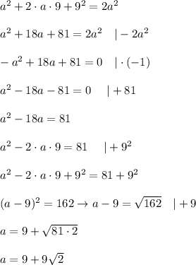 a^2+2\cdot a\cdot 9+9^2=2a^2\\\\a^2+18a+81=2a^2\ \ \ |-2a^2\\\\-a^2+18a+81=0\ \ \ |\cdot(-1)\\\\a^2-18a-81=0\ \ \ \ |+81\\\\a^2-18a=81\\\\a^2-2\cdot a\cdot9=81\ \ \ \ |+9^2\\\\a^2-2\cdot a\cdot9+9^2=81+9^2\\\\(a-9)^2=162\to a-9=\sqrt{162}\ \ \ |+9\\\\a=9+\sqrt{81\cdot2}\\\\a=9+9\sqrt2