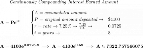 \bf ~~~~~~ \textit{Continuously Compounding Interest Earned Amount}&#10;\\\\&#10;A=Pe^{rt}\qquad &#10;\begin{cases}&#10;A=\textit{accumulated amount}\\&#10;P=\textit{original amount deposited}\to& \$4100\\&#10;r=rate\to 7.25\%\to \frac{7.25}{100}\to &0.0725\\&#10;t=years\to &8&#10;\end{cases}&#10;\\\\\\&#10;A=4100e^{0.0725\cdot 8}\implies A=4100e^{0.58}\implies A\approx 7322.757566075