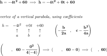 \bf h=-4t^2+60\implies h=-4t^2+0t+60&#10;\\\\\\&#10;\textit{vertex of a vertical parabola, using coefficients}&#10;\\\\&#10;\begin{array}{lcccl}&#10;h = & -4t^2& +0t& +60\\&#10;&\uparrow &\uparrow &\uparrow \\&#10;&a&b&c&#10;\end{array}&#10;\qquad &#10;\left(-\cfrac{ b}{2 a}\quad ,\quad   c-\cfrac{ b^2}{4 a}\right)&#10;\\\\\\&#10;\left(~~~~~~,~~60-\cfrac{0^2}{4(-4)}  \right)\implies \left(~~~~~~,~~60-0  \right)\implies (~~~~,~60)