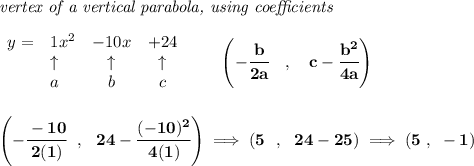 \bf \textit{vertex of a vertical parabola, using coefficients}&#10;\\\\&#10;\begin{array}{llcccl}&#10;y = & 1x^2& -10x& +24\\&#10;&\uparrow &\uparrow &\uparrow \\&#10;&a&b&c&#10;\end{array}&#10;\qquad &#10;\left(-\cfrac{ b}{2 a}\quad ,\quad   c-\cfrac{ b^2}{4 a}\right)&#10;\\\\\\&#10;\left( -\cfrac{-10}{2(1)}~~,~~24-\cfrac{(-10)^2}{4(1)} \right)\implies \left(5~~,~~24-25  \right)\implies (5~,~-1)