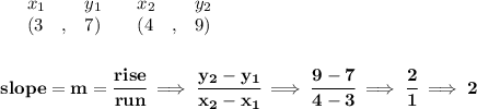 \bf \begin{array}{lllll}&#10;&x_1&y_1&x_2&y_2\\&#10;%   (a,b)&#10;&({{ 3}}\quad ,&{{7}})\quad &#10;%   (c,d)&#10;&({{ 4}}\quad ,&{{ 9}})&#10;\end{array}&#10;\\\\\\&#10;% slope  = m&#10;slope = {{ m}}= \cfrac{rise}{run} \implies &#10;\cfrac{{{ y_2}}-{{ y_1}}}{{{ x_2}}-{{ x_1}}}\implies \cfrac{9-7}{4-3}\implies \cfrac{2}{1}\implies 2