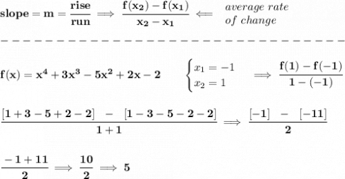 \bf slope = {{ m}}= \cfrac{rise}{run} \implies &#10;\cfrac{{{ f(x_2)}}-{{ f(x_1)}}}{{{ x_2}}-{{ x_1}}}\impliedby &#10;\begin{array}{llll}&#10;average\ rate\\&#10;of\ change&#10;\end{array}\\\\&#10;-------------------------------\\\\&#10;f(x)= x^4+3x^3-5x^2+2x-2  \qquad &#10;\begin{cases}&#10;x_1=-1\\&#10;x_2=1&#10;\end{cases}\implies \cfrac{f(1)-f(-1)}{1-(-1)}&#10;\\\\\\&#10;\cfrac{[1+3-5+2-2]~~-~~[1-3-5-2-2]}{1+1}\implies \cfrac{[-1]~~-~~[-11]}{2}&#10;\\\\\\&#10;\cfrac{-1+11}{2}\implies \cfrac{10}{2}\implies 5