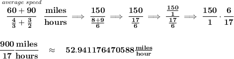 \bf \stackrel{\textit{average speed}}{\cfrac{60+90}{\frac{4}{3}+\frac{3}{2}}}\cfrac{miles}{hours}\implies \cfrac{150}{\frac{8+9}{6}}\implies \cfrac{150}{\frac{17}{6}}\implies \cfrac{\frac{150}{1}}{\frac{17}{6}}\implies \cfrac{150}{1}\cdot \cfrac{6}{17}&#10;\\\\\\&#10;\cfrac{900}{17}\cfrac{miles}{hours}\quad \approx \quad 52.941176470588\frac{miles}{hour}