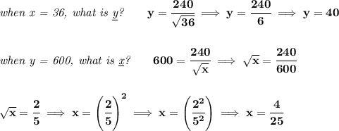 \bf \textit{when x = 36, what is \underline{y}?}\qquad y=\cfrac{240}{\sqrt{36}}\implies y=\cfrac{240}{6}\implies y=40&#10;\\\\\\&#10;\textit{when y = 600, what is \underline{x}?}\qquad 600=\cfrac{240}{\sqrt{x}}\implies \sqrt{x}=\cfrac{240}{600}&#10;\\\\\\&#10;\sqrt{x}=\cfrac{2}{5}\implies x=\left( \cfrac{2}{5} \right)^2\implies x=\left( \cfrac{2^2}{5^2} \right)\implies x=\cfrac{4}{25}