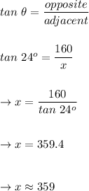 tan\ \theta=\dfrac{opposite}{adjacent}\\\\\\tan\ 24^o=\dfrac{160}{x}\\\\\\\rightarrow x=\dfrac{160}{tan\ 24^o}\\\\\\\rightarrow x=359.4\\\\\\\rightarrow x\approx 359