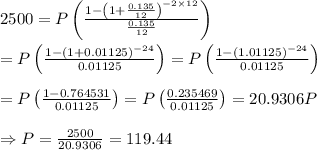 2500=P\left( \frac{1-\left(1+ \frac{0.135}{12} \right)^{-2\times12}}{ \frac{0.135}{12} } \right) \\  \\ =P\left( \frac{1-\left(1+ 0.01125 \right)^{-24}}{ 0.01125 } \right)=P\left( \frac{1-\left(1.01125 \right)^{-24}}{ 0.01125 } \right) \\  \\ =P\left( \frac{1-0.764531}{ 0.01125 } \right)=P\left( \frac{0.235469}{ 0.01125 } \right)=20.9306P \\  \\ \Rightarrow P= \frac{2500}{20.9306} =119.44