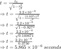 t=\frac{t_0}{\sqrt{1-\frac{v^2}{c^2}}}\\\Rightarrow t=\frac{2.2\times 10^{-6}}{\sqrt{1-\frac{(0.927c)^2}{c^2}}}\\\Rightarrow t=\frac{2.2\times 10^{-6}}{\sqrt{1-0.927^2}}\\\Rightarrow t=\frac{2.2\times 10^{-6}}{\sqrt{0.140671}}\\\Rightarrow t=\frac{2.2\times 10^{-6}}{0.3750}\\\Rightarrow t=5.865\times 10^{-6}\ seconds