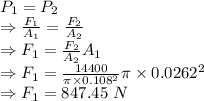 P_1=P_2\\\Rightarrow \frac{F_1}{A_1}=\frac{F_2}{A_2}\\\Rightarrow F_1=\frac{F_2}{A_2} A_1\\\Rightarrow F_1=\frac{14400}{\pi\times  0.108^2}\pi\times  0.0262^2\\\Rightarrow F_1=847.45\ N