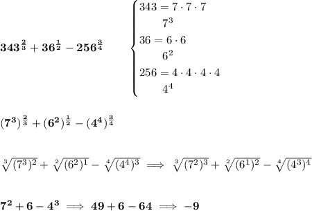 \bf 343^{\frac{2}{3}}+36^{\frac{1}{2}}-256^{\frac{3}{4}}\qquad \begin{cases}&#10;343=7\cdot 7\cdot 7\\&#10;\qquad 7^3\\&#10;36=6\cdot 6\\&#10;\qquad 6^2\\&#10;256=4\cdot 4\cdot 4\cdot 4\\&#10;\qquad 4^4&#10;\end{cases}\\\\\\ (7^3)^{\frac{2}{3}}+(6^2)^{\frac{1}{2}}-(4^4)^{\frac{3}{4}}&#10;\\\\\\&#10;\sqrt[3]{(7^3)^2}+\sqrt[2]{(6^2)^1}-\sqrt[4]{(4^4)^3}\implies \sqrt[3]{(7^2)^3}+\sqrt[2]{(6^1)^2}-\sqrt[4]{(4^3)^4}&#10;\\\\\\&#10;7^2+6-4^3\implies 49+6-64\implies -9
