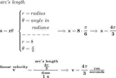 \bf \textit{arc's length}\\\\&#10;s=r\theta ~~&#10;\begin{cases}&#10;r=radius\\&#10;\theta =angle~in\\&#10;\qquad radians\\&#10;------\\&#10;r=8\\&#10;\theta =\frac{\pi }{6}&#10;\end{cases}\implies s=8\cdot \cfrac{\pi }{6}\implies s=\cfrac{4\pi }{3}&#10;\\\\\\&#10;\stackrel{linear~velocity}{v}=\cfrac{\stackrel{arc's~length}{\frac{4\pi }{3}}}{\stackrel{time}{1~s}}\implies v=\cfrac{4\pi }{3}~\frac{cm}{seconds}
