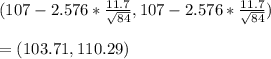(107-2.576* \frac{11.7}{ \sqrt{84} } ,107-2.576* \frac{11.7}{ \sqrt{84} }) \\  \\ &#10;=(103.71,110.29)