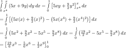 \int\limits^1_0 { \int\limits_{x^4}^x {(5x+9y)} \, dy } \, dx = \int\limits^1_0 {\left[5xy+ \frac{9}{2} y^2\right]_{x^4}^{x}} \, dx  \\  \\ =\int\limits^1_0 {\left[\left(5x(x)+ \frac{9}{2} (x)^2\right)-\left(5x(x^4)+ \frac{9}{2} (x^4)^2\right)\right]} \, dx  \\  \\ =\int\limits^1_0 {\left(5x^2+ \frac{9}{2} x^2-5x^5- \frac{9}{2} x^8\right)} \, dx =\int\limits^1_0 {\left( \frac{19}{2} x^2-5x^5- \frac{9}{2} x^8\right)} \, dx \\  \\ =\left[ \frac{19}{6} x^3- \frac{5}{6} x^6- \frac{1}{2} x^9\right]^1_0
