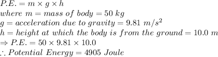 P.E.=m\times g\times h\\where\ m=mass\ of\ body=50\ kg\\g=acceleration\ due\ to\ gravity=9.81\ m/s^2\\h=height\ at\ which\ the\ body\ is\ from\ the\ ground=10.0\ m\\\Rightarrow P.E.=50\times 9.81\times 10.0\\\therefore Potential\ Energy=4905\ Joule
