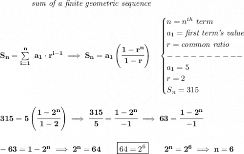 \bf \qquad \qquad \textit{sum of a finite geometric sequence}&#10;\\\\&#10;S_n=\sum\limits_{i=1}^{n}\ a_1\cdot r^{i-1}\implies S_n=a_1\left( \cfrac{1-r^n}{1-r} \right)\quad &#10;\begin{cases}&#10;n=n^{th}\ term\\&#10;a_1=\textit{first term's value}\\&#10;r=\textit{common ratio}\\&#10;----------\\&#10;a_1=5\\&#10;r=2\\&#10;S_n=315&#10;\end{cases}&#10;\\\\\\&#10;315=5\left( \cfrac{1-2^n}{1-2} \right)\implies \cfrac{315}{5}=\cfrac{1-2^n}{-1}\implies 63=\cfrac{1-2^n}{-1}&#10;\\\\\\&#10;-63=1-2^n\implies 2^n=64\qquad \boxed{64=2^6}\qquad 2^n=2^6\implies n=6