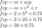 fcp = m \times acp \\ fcp = m \times {v}^{2} \div r \\ fcp = 2 \times {5}^{2} \div 0.75 \\ fcp = 2 \times 25 \div 0.75 \\ fcp = 50 \div 0.75