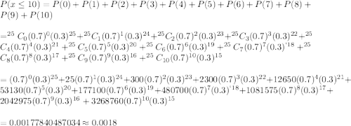 P(x\leq10)=P(0)+P(1)+P(2)+P(3)+P(4)+P(5)+P(6)+P(7)+P(8)+P(9)+P(10)\\\\=^{25}C_{0}(0.7)^0(0.3)^{25}+^{25}C_{1}(0.7)^1(0.3)^{24}+^{25}C_{2}(0.7)^2(0.3)^{23}+^{25}C_{3}(0.7)^3(0.3)^{22}+^{25}C_{4}(0.7)^4(0.3)^{21}+^{25}C_{5}(0.7)^5(0.3)^{20}+^{25}C_{6}(0.7)^6(0.3)^{19}+^{25}C_{7}(0.7)^7(0.3)^{`18}+^{25}C_{8}(0.7)^8(0.3)^{17}+^{25}C_{9}(0.7)^9(0.3)^{16}+^{25}C_{10}(0.7)^{10}(0.3)^{15}\\\\=(0.7)^0(0.3)^{25}+25(0.7)^1(0.3)^{24}+300(0.7)^2(0.3)^{23}+2300(0.7)^3(0.3)^{22}+	12650(0.7)^4(0.3)^{21}+53130(0.7)^5(0.3)^{20}+177100(0.7)^6(0.3)^{19}+480700(0.7)^7(0.3)^{`18}+1081575(0.7)^8(0.3)^{17}+2042975(0.7)^9(0.3)^{16}+3268760(0.7)^{10}(0.3)^{15}\\\\=0.00177840487034\approx0.0018