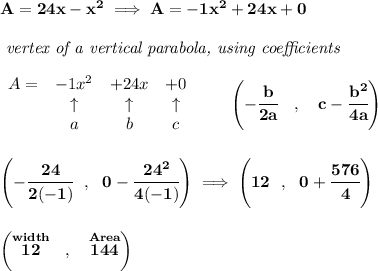 \bf A=24x-x^2\implies A=-1x^2+24x+0\\\\&#10;\textit{ vertex of a vertical parabola, using coefficients}\\\\&#10;\begin{array}{lccclll}&#10;A = &{{ -1}}x^2&{{ +24}}x&{{ +0}}\\&#10;&\uparrow &\uparrow &\uparrow \\&#10;&a&b&c&#10;\end{array}\qquad &#10;\left(-\cfrac{{{ b}}}{2{{ a}}}\quad ,\quad  {{ c}}-\cfrac{{{ b}}^2}{4{{ a}}}\right)&#10;\\\\\\&#10;\left(-\cfrac{24}{2(-1)}~~,~~0-\cfrac{24^2}{4(-1)} \right)\implies \left(12~~,~~ 0+\cfrac{576}{4} \right)&#10;\\\\\\&#10;\left(\stackrel{width}{12}~~,~~\stackrel{Area}{144}  \right)