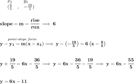 \bf \begin{array}{lllll}&#10;&x_1&y_1\\&#10;%   (a,b)&#10;&({{ \frac{6}{5}}}\quad ,&{{ -\frac{19}{5}}})&#10;\end{array}&#10;\\\\\\&#10;% slope  = m&#10;slope = {{ m}}= \cfrac{rise}{run} \implies 6&#10;\\\\\\&#10;% point-slope intercept&#10;\stackrel{\textit{point-slope form}}{y-{{ y_1}}={{ m}}(x-{{ x_1}})}\implies y-\left( -\frac{19}{5} \right)=6\left(x-\frac{6}{5}  \right)&#10;\\\\\\&#10;y+\cfrac{19}{5}=6x-\cfrac{36}{5}\implies y=6x-\cfrac{36}{5}-\cfrac{19}{5}\implies y=6x-\cfrac{55}{5}&#10;\\\\\\&#10;y=6x-11